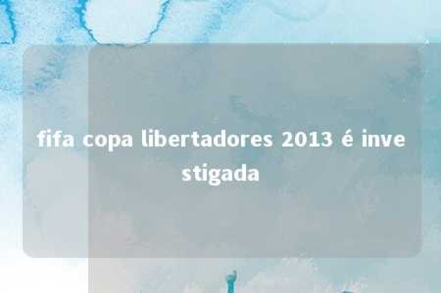 fifa copa libertadores 2013 é investigada 