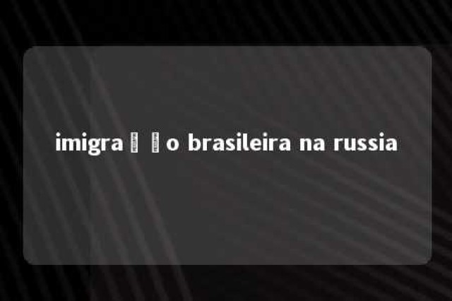 imigração brasileira na russia 