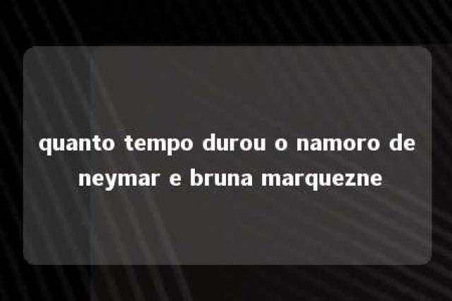 quanto tempo durou o namoro de neymar e bruna marquezne 