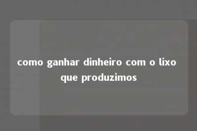 como ganhar dinheiro com o lixo que produzimos 