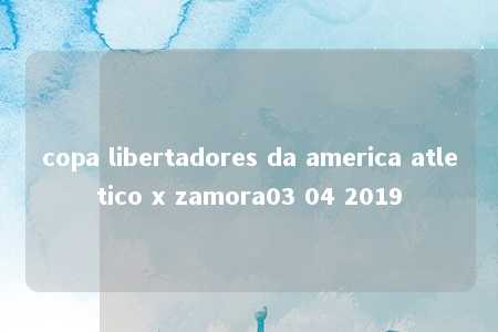 copa libertadores da america atletico x zamora03 04 2019