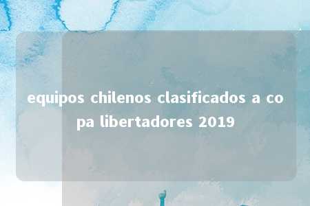 equipos chilenos clasificados a copa libertadores 2019