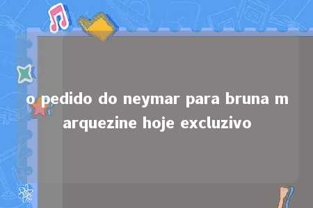 o pedido do neymar para bruna marquezine hoje excluzivo