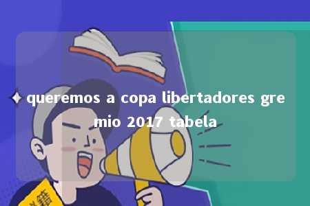 queremos a copa libertadores gremio 2017 tabela