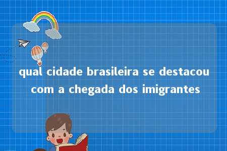 qual cidade brasileira se destacou com a chegada dos imigrantes