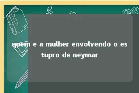 quem e a mulher envolvendo o estupro de neymar