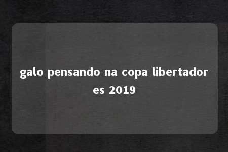 galo pensando na copa libertadores 2019