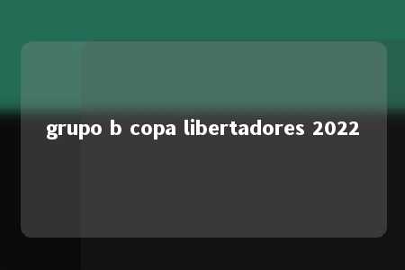 grupo b copa libertadores 2022