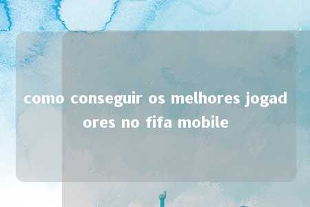 como conseguir os melhores jogadores no fifa mobile