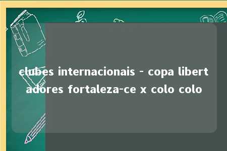 clubes internacionais - copa libertadores fortaleza-ce x colo colo