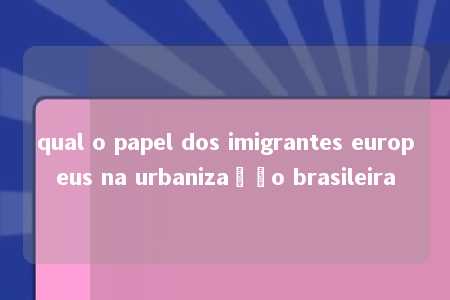 qual o papel dos imigrantes europeus na urbanização brasileira