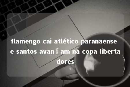 flamengo cai atlético paranaense e santos avançam na copa libertadores