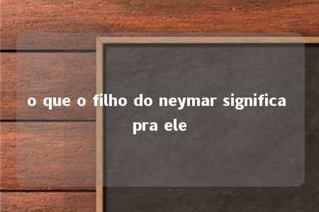 o que o filho do neymar significa pra ele