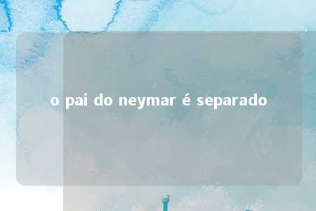 o pai do neymar é separado