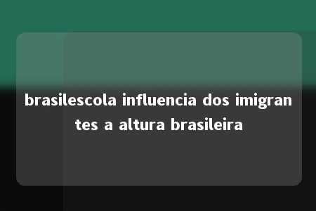 brasilescola influencia dos imigrantes a altura brasileira