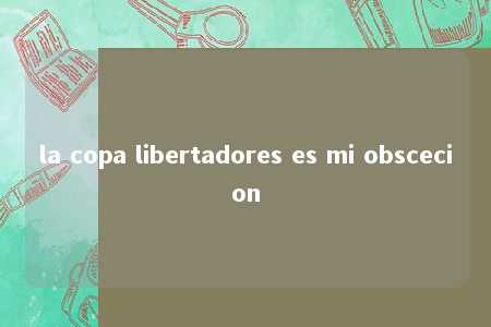 la copa libertadores es mi obscecion