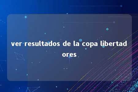 ver resultados de la copa libertadores