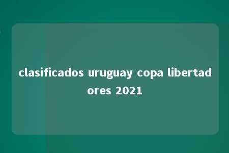 clasificados uruguay copa libertadores 2021