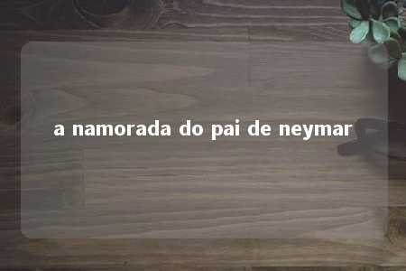 a namorada do pai de neymar