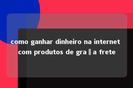 como ganhar dinheiro na internet com produtos de graça frete