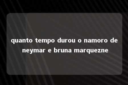 quanto tempo durou o namoro de neymar e bruna marquezne