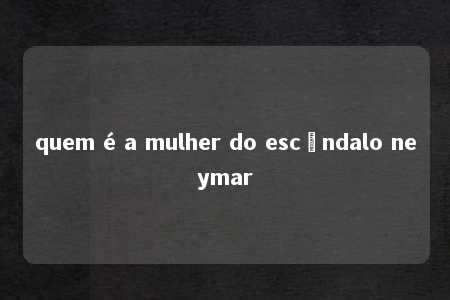 quem é a mulher do escândalo neymar