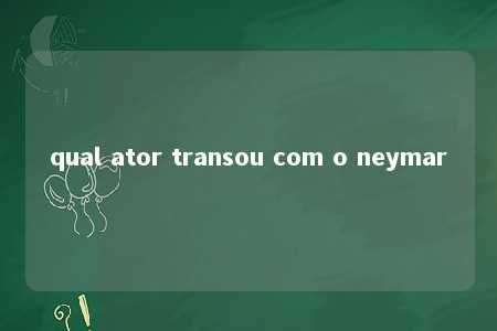 qual ator transou com o neymar