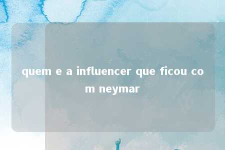 quem e a influencer que ficou com neymar