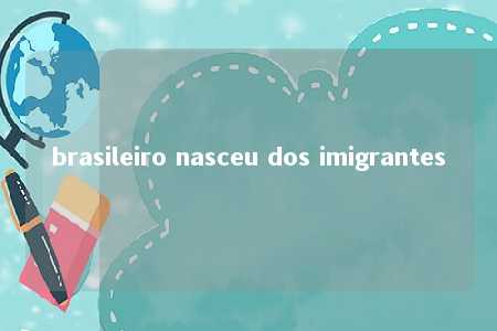 brasileiro nasceu dos imigrantes