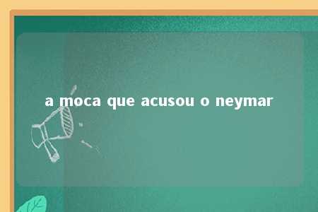 a moca que acusou o neymar