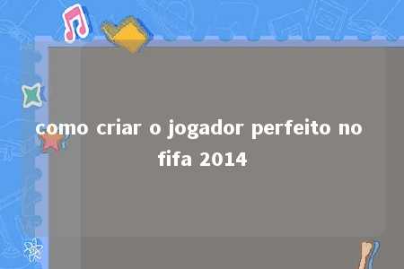 como criar o jogador perfeito no fifa 2014