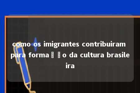 como os imigrantes contribuiram para formação da cultura brasileira