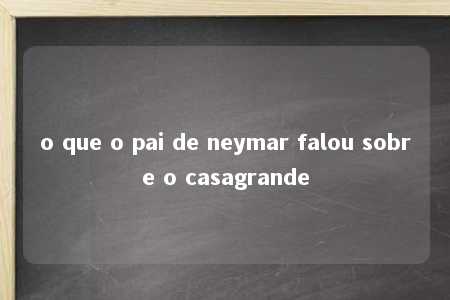 o que o pai de neymar falou sobre o casagrande