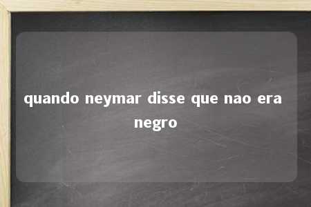 quando neymar disse que nao era negro