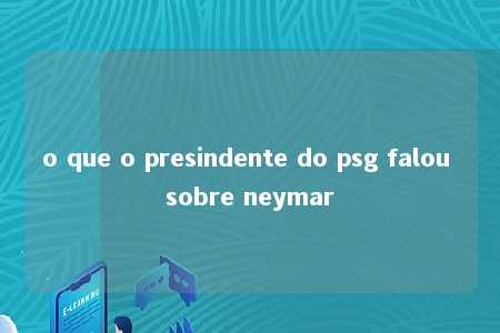 o que o presindente do psg falou sobre neymar