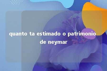 quanto ta estimado o patrimonio de neymar