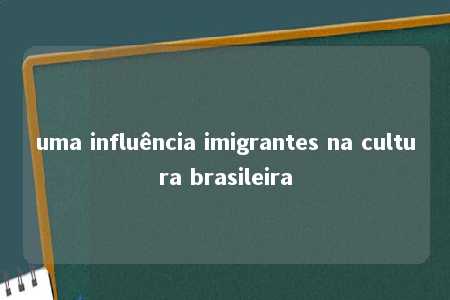 uma influência imigrantes na cultura brasileira