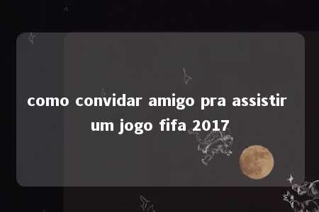 como convidar amigo pra assistir um jogo fifa 2017