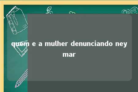 quem e a mulher denunciando neymar