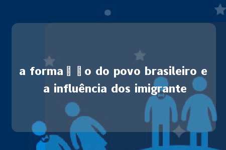 a formação do povo brasileiro e a influência dos imigrante