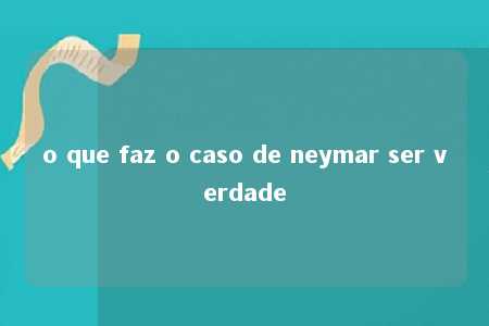 o que faz o caso de neymar ser verdade