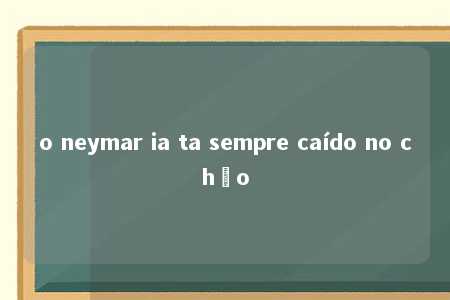 o neymar ia ta sempre caído no chão