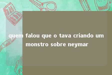 quem falou que o tava criando um monstro sobre neymar