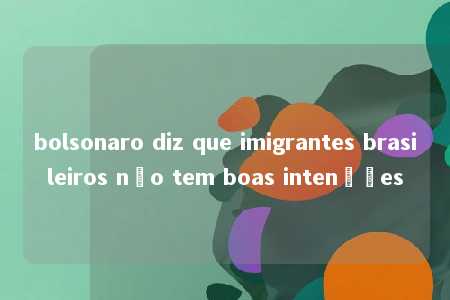 bolsonaro diz que imigrantes brasileiros não tem boas intenções