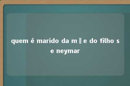 quem é marido da mãe do filho se neymar