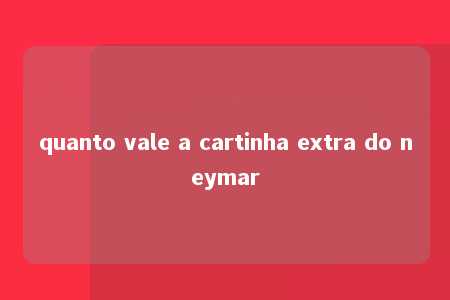 quanto vale a cartinha extra do neymar