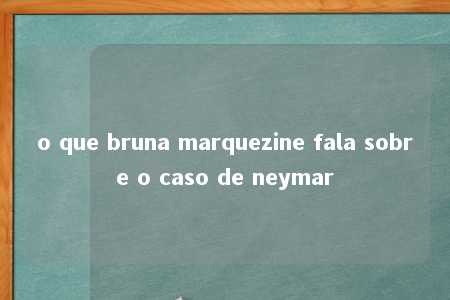 o que bruna marquezine fala sobre o caso de neymar