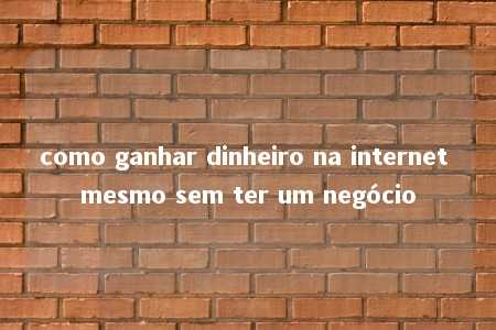 como ganhar dinheiro na internet mesmo sem ter um negócio