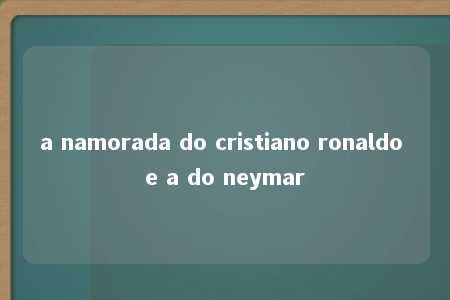 a namorada do cristiano ronaldo e a do neymar