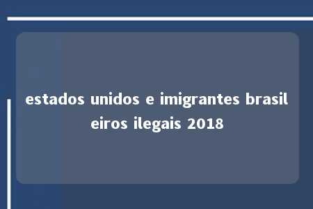 estados unidos e imigrantes brasileiros ilegais 2018